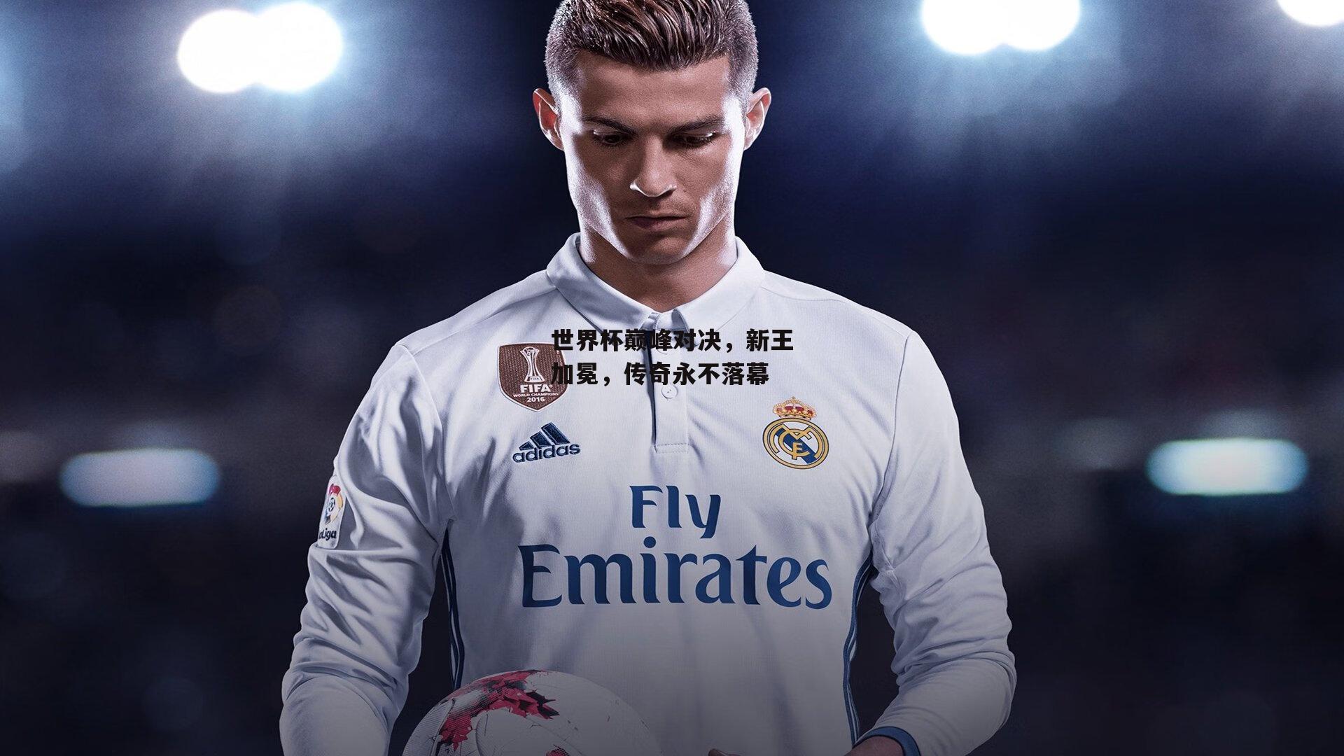 世界杯巅峰对决,新王加冕,传奇永不落幕